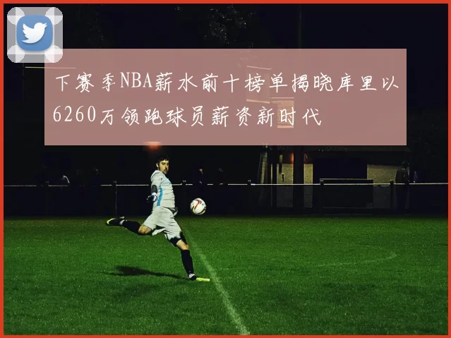 下赛季NBA薪水前十榜单揭晓库里以6260万领跑球员薪资新时代