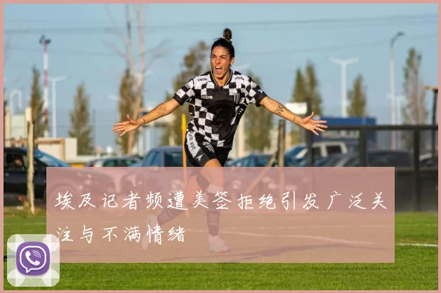 埃及记者频遭美签拒绝引发广泛关注与不满情绪