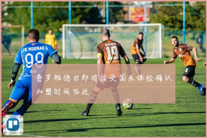 普罗维德尔即将接受国米体检确认加盟时间临近