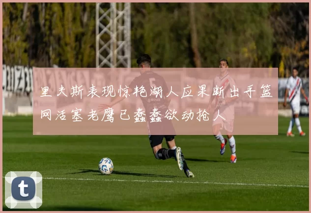 里夫斯表现惊艳湖人应果断出手篮网活塞老鹰已蠢蠢欲动抢人