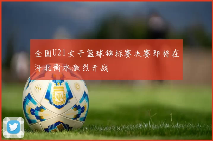 全国U21女子篮球锦标赛决赛即将在河北衡水激烈开战