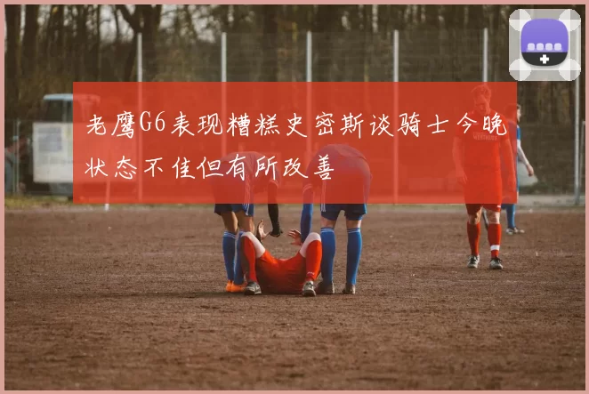 老鹰G6表现糟糕史密斯谈骑士今晚状态不佳但有所改善