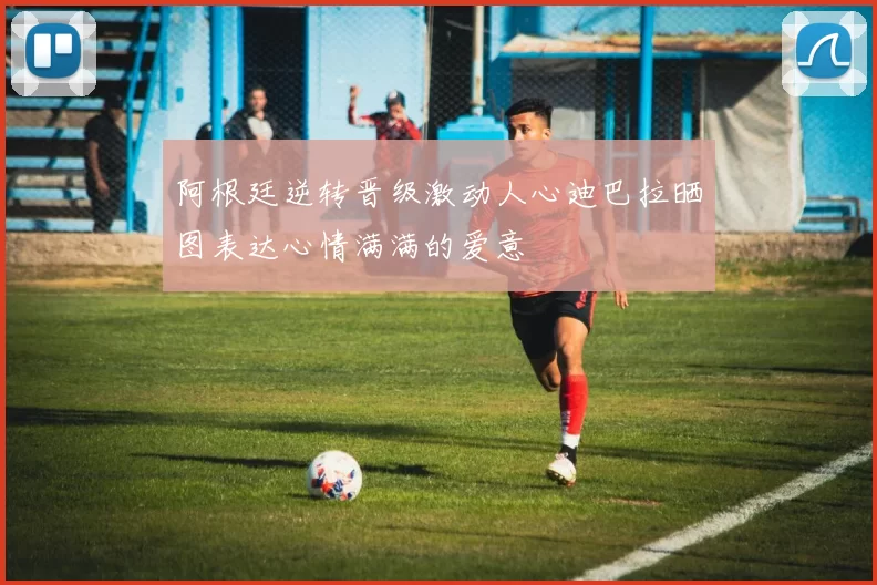 阿根廷逆转晋级激动人心迪巴拉晒图表达心情满满的爱意