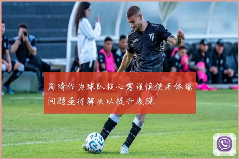 周琦作为球队核心需谨慎使用体能问题亟待解决以提升表现