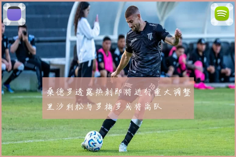 桑德罗透露热刺即将进行重大调整里沙利松与罗梅罗或将离队