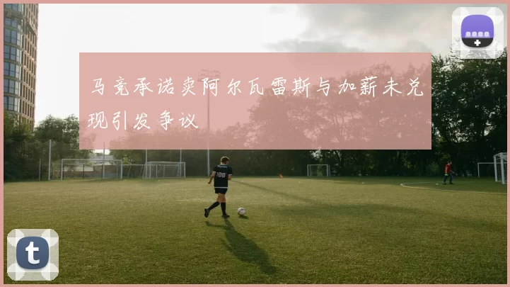 马竞承诺卖阿尔瓦雷斯与加薪未兑现引发争议