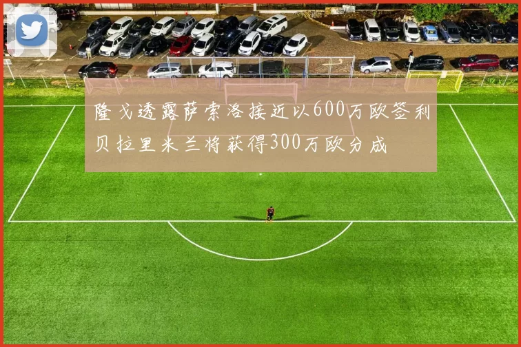 隆戈透露萨索洛接近以600万欧签利贝拉里米兰将获得300万欧分成