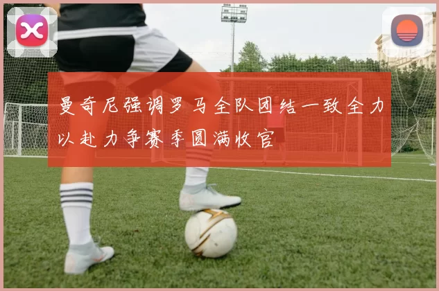曼奇尼强调罗马全队团结一致全力以赴力争赛季圆满收官