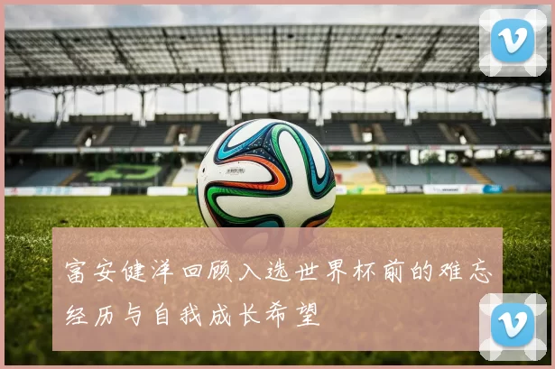 富安健洋回顾入选世界杯前的难忘经历与自我成长希望