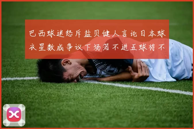 巴西球迷怒斥盐贝健人言论日本球衣星数成争议下场若不进五球将不庆祝