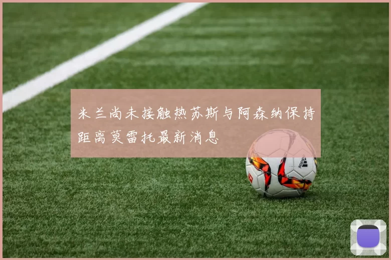 米兰尚未接触热苏斯与阿森纳保持距离莫雷托最新消息