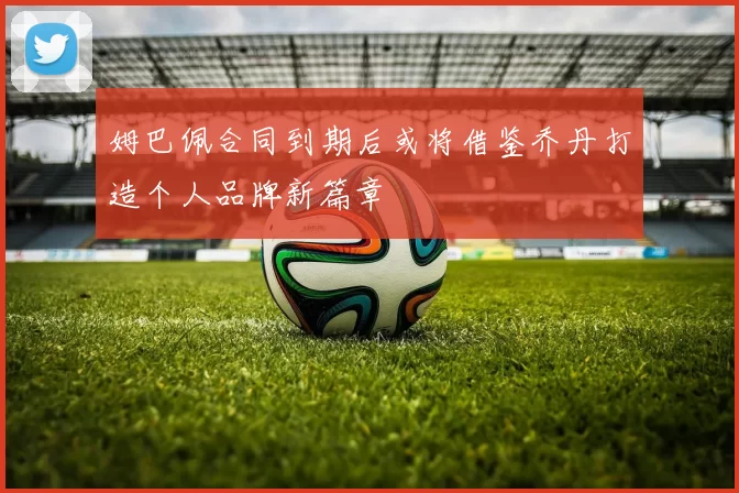 姆巴佩合同到期后或将借鉴乔丹打造个人品牌新篇章