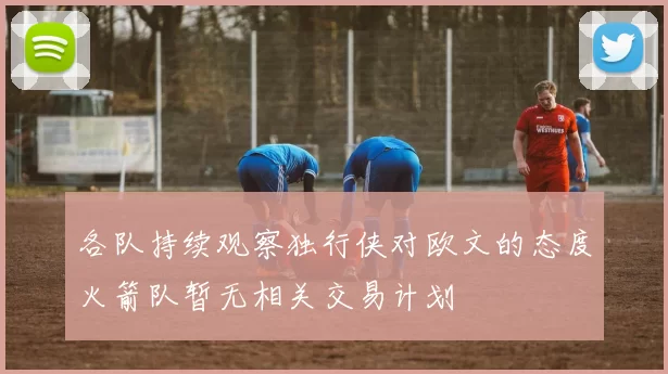 各队持续观察独行侠对欧文的态度火箭队暂无相关交易计划