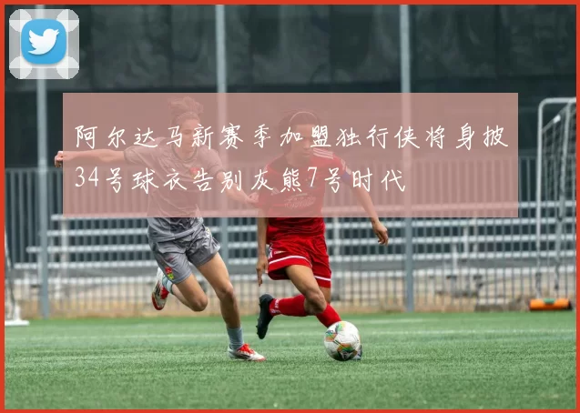 阿尔达马新赛季加盟独行侠将身披34号球衣告别灰熊7号时代