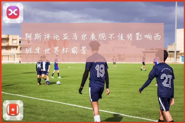 阿斯评论亚马尔表现不佳将影响西班牙世界杯前景