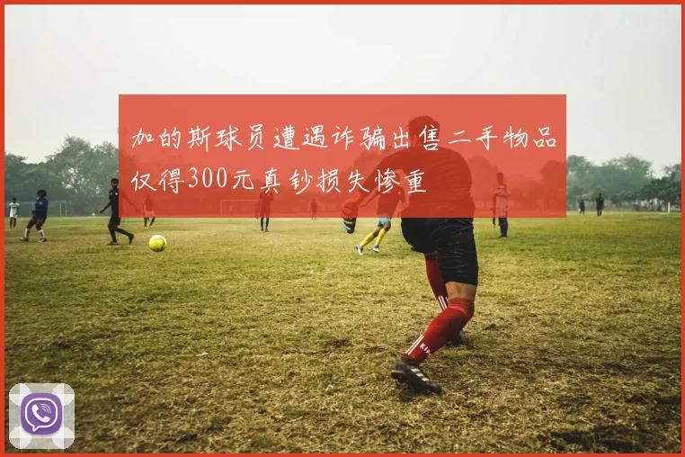 加的斯球员遭遇诈骗出售二手物品仅得300元真钞损失惨重