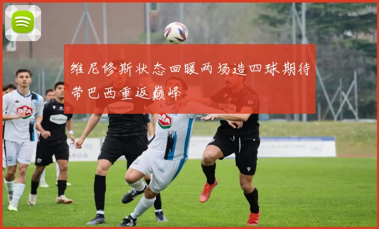 维尼修斯状态回暖两场造四球期待带巴西重返巅峰
