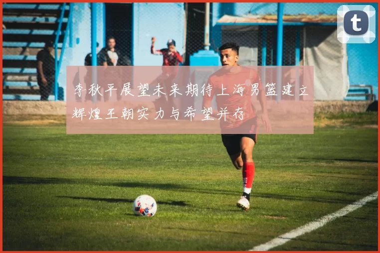 李秋平展望未来期待上海男篮建立辉煌王朝实力与希望并存