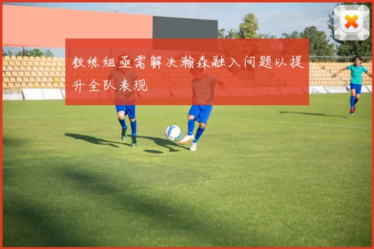 教练组亟需解决瀚森融入问题以提升全队表现