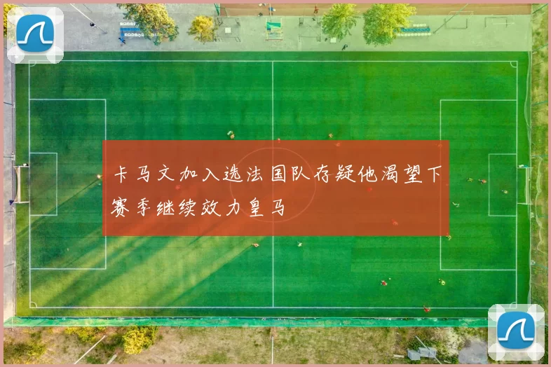 卡马文加入选法国队存疑他渴望下赛季继续效力皇马