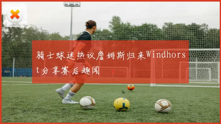 骑士球迷热议詹姆斯归来Windhorst分享赛后趣闻