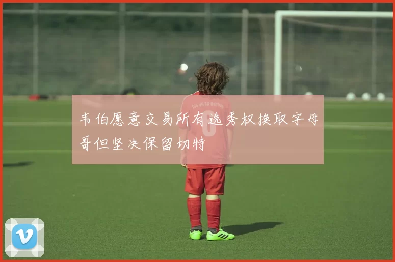 韦伯愿意交易所有选秀权换取字母哥但坚决保留切特